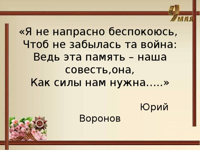 «Я не напрасно беспокоюсь,  Чтоб не забылась та война:  Ведь эта память – наша совесть,она,  Как силы нам нужна…..»   Юрий Воронов