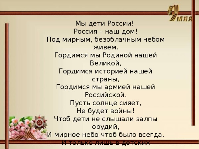 Мы дети России! Россия – наш дом! Под мирным, безоблачным небом живем. Гордимся мы Родиной нашей Великой, Гордимся историей нашей страны, Гордимся мы армией нашей Российской. Пусть солнце сияет, Не будет войны! Чтоб дети не слышали залпы орудий, И мирное небо чтоб было всегда. И только лишь в детских рисунках и играх Звучало бы слово «война».