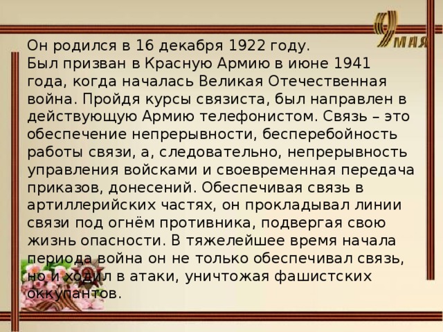 Он родился в 16 декабря 1922 году. Был призван в Красную Армию в июне 1941 года, когда началась Великая Отечественная война. Пройдя курсы связиста, был направлен в действующую Армию телефонистом. Связь – это обеспечение непрерывности, бесперебойность работы связи, а, следовательно, непрерывность управления войсками и своевременная передача приказов, донесений. Обеспечивая связь в артиллерийских частях, он прокладывал линии связи под огнём противника, подвергая свою жизнь опасности. В тяжелейшее время начала периода война он не только обеспечивал связь, но и ходил в атаки, уничтожая фашистских оккупантов.