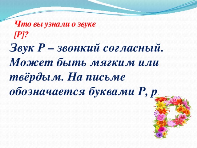 Что вы узнали о звуке [Р]? Звук Р – звонкий согласный. Может быть мягким или твёрдым. На письме обозначается буквами Р, р .