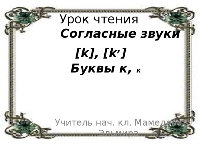 Урок чтения   Согласные звуки [k], [k , ]   Буквы к, к Учитель нач. кл. Мамедова Эльмира