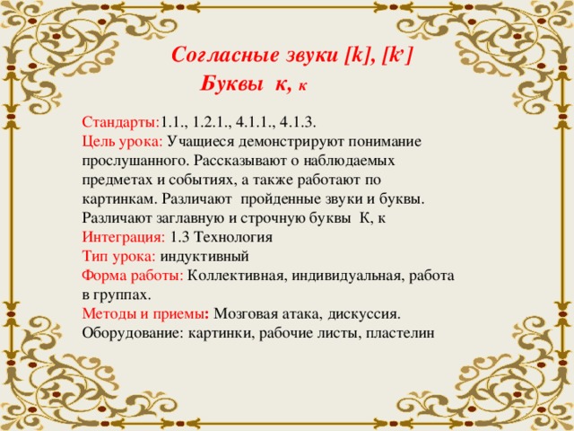 Согласные звуки [k], [k , ]   Буквы к, к Стандарты: 1.1., 1.2.1., 4.1.1., 4.1.3. Цель урока: Учащиеся демонстрируют понимание прослушанного. Рассказывают о наблюдаемых предметах и событиях, а также работают по картинкам. Различают пройденные звуки и буквы. Различают заглавную и строчную буквы К, к Интеграция: 1.3 Технология Тип урока: индуктивный Форма работы: Коллективная, индивидуальная, работа в группах. Методы и приемы : Мозговая атака, дискуссия. Оборудование: картинки, рабочие листы, пластелин