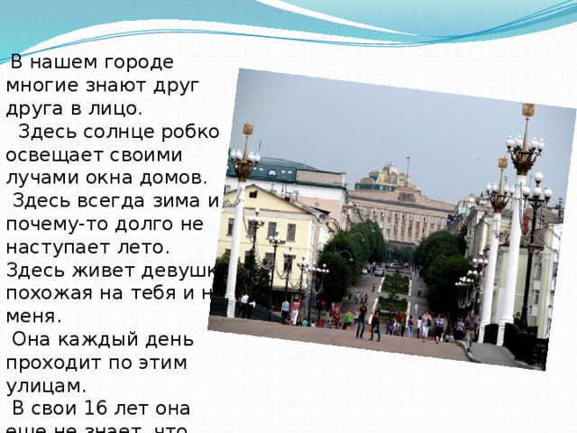 В нашем городе многие знают друг друга в лицо.  Здесь солнце робко освещает своими лучами окна домов.  Здесь всегда зима и почему-то долго не наступает лето. Здесь живет девушка, похожая на тебя и на меня.  Она каждый день проходит по этим улицам.  В свои 16 лет она еще не знает, что ждет ее впереди.