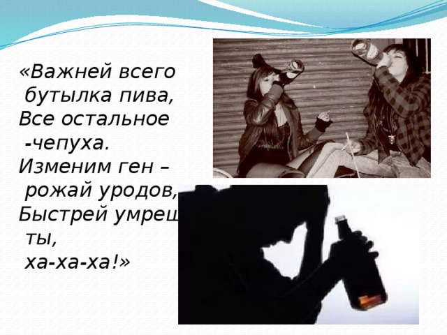 «Важней всего  бутылка пива, Все остальное  -чепуха. Изменим ген –  рожай уродов, Быстрей умрешь  ты,  ха-ха-ха!»