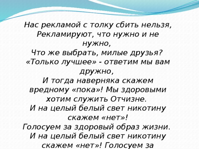 Нас рекламой с толку сбить нельзя, Рекламируют, что нужно и не нужно, Что же выбрать, милые друзья? «Только лучшее» - ответим мы вам дружно, И тогда наверняка скажем вредному «пока»! Мы здоровыми хотим служить Отчизне. И на целый белый свет никотину скажем «нет»! Голосуем за здоровый образ жизни. И на целый белый свет никотину скажем «нет»! Голосуем за здоровый образ жизни .