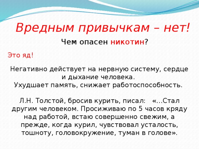 Вредным привычкам – нет! Чем опасен никотин ? Это яд! Негативно действует на нервную систему, сердце и дыхание человека. Ухудшает память, снижает работоспособность. Л.Н. Толстой, бросив курить, писал: «…Стал другим человеком. Просиживаю по 5 часов кряду над работой, встаю совершенно свежим, а прежде, когда курил, чувствовал усталость, тошноту, головокружение, туман в голове».