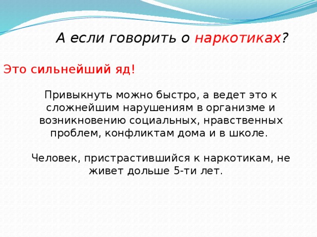 А если говорить о наркотиках ? Это сильнейший яд!   Привыкнуть можно быстро, а ведет это к сложнейшим нарушениям в организме и возникновению социальных, нравственных проблем, конфликтам дома и в школе. Человек, пристрастившийся к наркотикам, не живет дольше 5-ти лет.