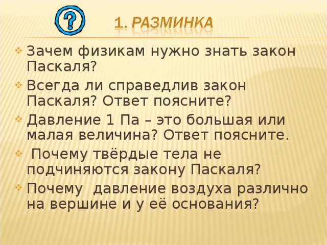 Зачем физикам нужно знать закон Паскаля? Всегда ли справедлив закон Паскаля? Ответ поясните? Давление 1 Па – это большая или малая величина? Ответ поясните.  Почему твёрдые тела не подчиняются закону Паскаля? Почему давление воздуха различно на вершине и у её основания?