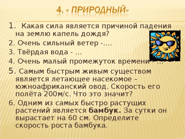 1. Какая сила является причиной падения на землю капель дождя? 2. Очень сильный ветер -…. 3. Твёрдая вода - … 4. Очень малый промежуток времени - … 5. Самым быстрым живым существом является летающее насекомое – южноафриканский овод. Скорость его полёта 200м/с. Что это значит? 6. Одним из самых быстро растущих растений является бамбук. За сутки он вырастает на 60 см. Определите скорость роста бамбука.