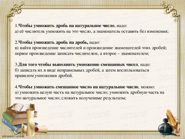 1. Чтобы умножить дробь на натуральное число , надо: а) её числитель умножить на это число, а знаменатель оставить без изменения; 2. Чтобы умножить дробь на дробь, надо: в) найти произведение числителей и произведение знаменателей этих дробей; первое произведение записать числителем, а второе – знаменателем; 3. Для того чтобы выполнить умножение смешанных чисел , надо: б) записать их в виде неправильных дробей, а затем воспользоваться правилом умножения дробей. 4. Чтобы умножить смешанное число на натуральное число , можно: а) умножить целую часть на натуральное число; умножить дробную часть на это натуральное число; сложить полученные результаты;