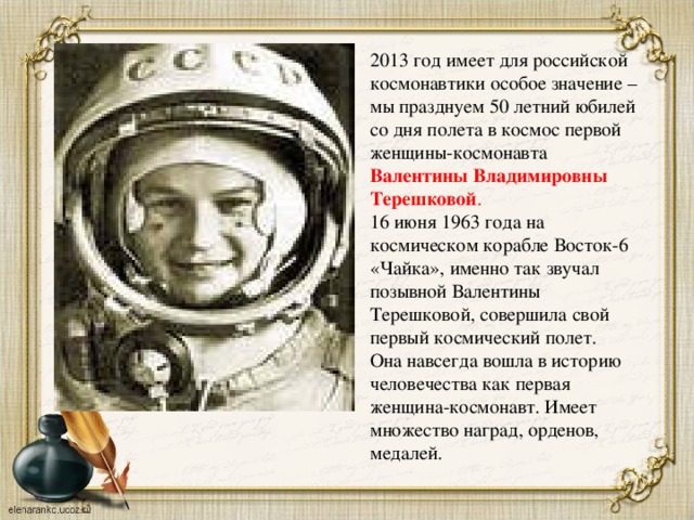 2013 год имеет для российской космонавтики особое значение – мы празднуем 50 летний юбилей со дня полета в космос первой женщины-космонавта Валентины Владимировны Терешковой .  16 июня 1963 года на космическом корабле Восток-6 «Чайка», именно так звучал позывной Валентины Терешковой, совершила свой первый космический полет. Она навсегда вошла в историю человечества как первая женщина-космонавт. Имеет множество наград, орденов, медалей.