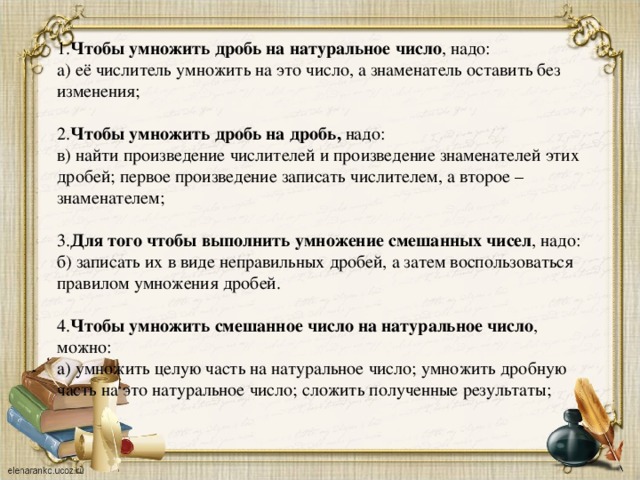 1. Чтобы умножить дробь на натуральное число , надо: а) её числитель умножить на это число, а знаменатель оставить без изменения; 2. Чтобы умножить дробь на дробь, надо: в) найти произведение числителей и произведение знаменателей этих дробей; первое произведение записать числителем, а второе – знаменателем; 3. Для того чтобы выполнить умножение смешанных чисел , надо: б) записать их в виде неправильных дробей, а затем воспользоваться правилом умножения дробей. 4. Чтобы умножить смешанное число на натуральное число , можно: а) умножить целую часть на натуральное число; умножить дробную часть на это натуральное число; сложить полученные результаты;