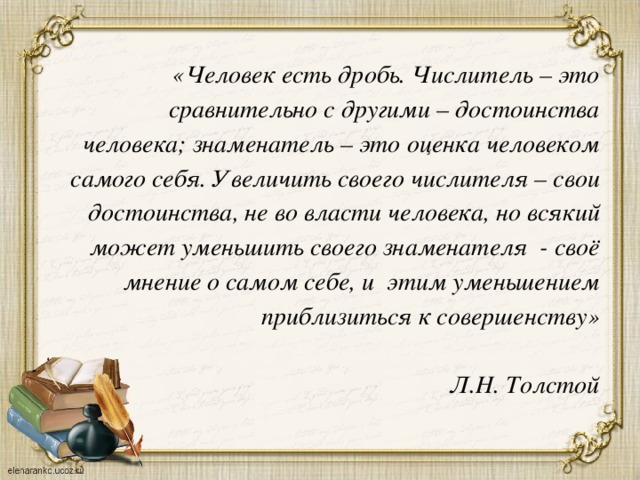 «Человек есть дробь. Числитель – это сравнительно с другими – достоинства человека; знаменатель – это оценка человеком самого себя. Увеличить своего числителя – свои достоинства, не во власти человека, но всякий может уменьшить своего знаменателя - своё мнение о самом себе, и этим уменьшением приблизиться к совершенству»   Л.Н. Толстой