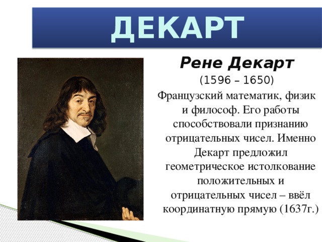 ДЕКАРТ Рене Декарт (1596 – 1650) Французский математик, физик и философ. Его работы способствовали признанию отрицательных чисел. Именно Декарт предложил геометрическое истолкование положительных и отрицательных чисел – ввёл координатную прямую (1637г.)