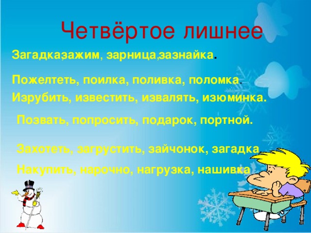 Четвёртое лишнее Загадка , зажим , зарница ,  зазнайка . Пожелтеть, поилка, поливка, поломка . Изрубить, известить, извалять, изюминка. Позвать, попросить, подарок, портной. Захотеть, загрустить, зайчонок, загадка . Накупить, нарочно, нагрузка, нашивка Масько Л.Г.