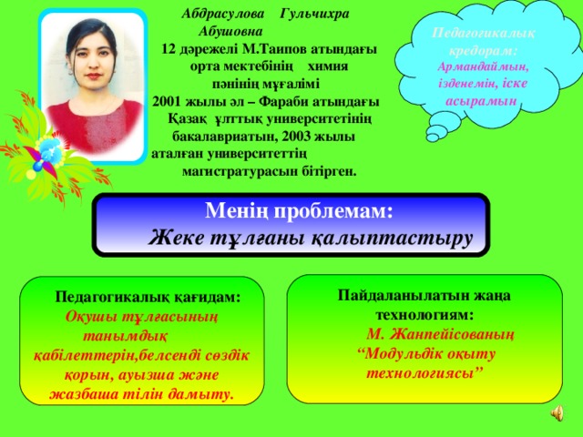 Абдрасулова Гульчихра  Абушовна  12 дәрежелі М.Таипов атындағы  орта мектебінің химия  пәнінің мұғалімі  2001 жылы әл – Фараби атындағы  Қазақ ұлттық университетінің  бакалавриатын, 2003 жылы аталған университеттің    магистратурасын бітірген.  Педагогикалық кредорам: Армандаймын, ізденемін , іске асырамын      Менің проблемам:  Жеке тұлғаны қалыптастыру  Пайдаланылатын жаңа технологиям:  М. Жанпейісованың “ Модульдік оқыту технологиясы”   Педагогикалық қағидам: Оқушы тұлғасының танымдық қабілеттерін,белсенді сөздік қорын, ауызша және жазбаша тілін дамыту.