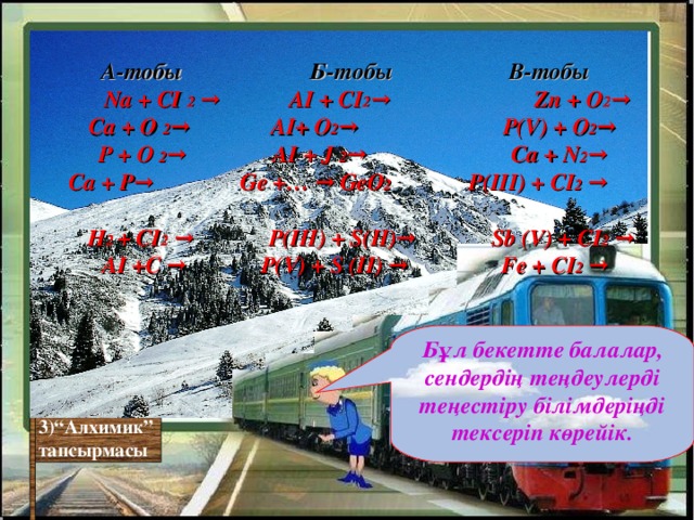 А-тобы Б-тобы  В-тобы   Na + CI  2 →  AI + CI 2 → Zn + O 2 →  Ca + O  2 →  АІ + O 2 → P (V) + O 2 → P + O  2 →    AI + J  2 →     Ca + N 2 →  Ca + P→ Ge +… → GeO 2      P(III) + CI 2 →   H 2 + CI 2 → P(III) + S(II) → Sb (V) + CI 2 → AI +С →   P(V) + S (II) →     Fe + CI 2 → Бұл бекетте балалар, сендердің теңдеулерді теңестіру білімдеріңді тексеріп көрейік. 3)“Алхимик” тапсырмасы