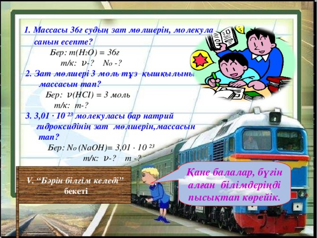 1. Массасы 36г судың зат мөлшерін, молекула  санын есепте?  Бер: m(H 2 O) = 36 г  т/к: ν-? N o -?  2. Зат мөлшері 3 моль тұз қышқылының  массасын тап?  Бер: ν (H СІ ) = 3 моль  т/к: m -?  3. 3,01 ∙ 10 ²³ молекуласы бар  натрий  гидроксидінің зат мөлшерін,массасын  тап?     Бер: N o  (NaOH)= 3,01 ∙ 10 ²³   т/к: ν-? m -?  Қане балалар, бүгін алған білімдеріңді пысықтап көрейік. V . “Бәрін білгім келеді”  бекеті