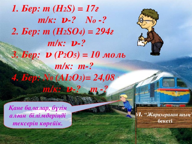 1. Бер: m (H 2 S) = 17 г     т/к: ν-? N o -? 2. Бер: m (H 2 SO 4 ) = 294 г  т/к: ν-? 3. Бер: ν ( Р 2 O 5 ) = 10 моль  т/к: m -? 4. Бер: N 0 ( AI 2 O 3 )= 24 ,0 8 ∙ 10 ²³  т/к: ν-? m -? Қане балалар, бүгін алған білімдеріңді тексеріп көрейік. V I . “Жарқыраған шың”  бекеті