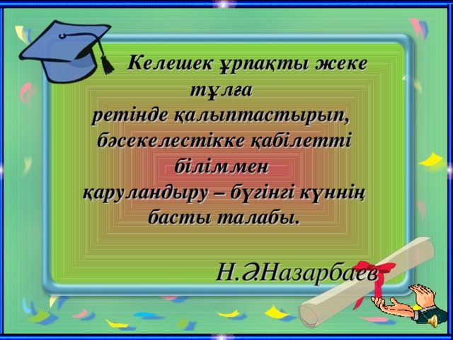 Келешек ұрпақты жеке тұлға  ретінде қалыптастырып,  бәсекелестікке қабілетті біліммен  қаруландыру – бүгінгі күннің басты талабы.    Н.Ә.Назарбаев