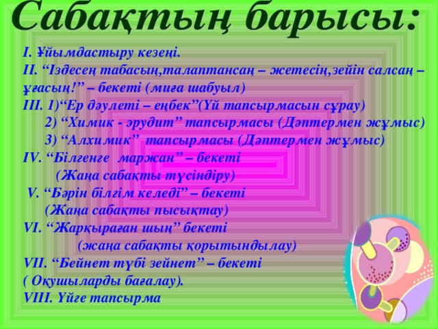 І. Ұйымдастыру кезеңі. ІІ. “Іздесең табасың,талаптансаң – жетесің,зейін салсаң – ұғасың!” – бекеті (миға шабуыл) ІІІ. 1)“Ер дәулеті – еңбек”(Үй тапсырмасын сұрау)  2) “Химик - эрудит” тапсырмасы (Дәптермен жұмыс)  3) “Алхимик” тапсырмасы (Дәптермен жұмыс) І V . “Білгенге маржан” – бекеті  (Жаңа сабақты түсіндіру)  V . “Бәрін білгім келеді” – бекеті  (Жаңа сабақты пысықтау) VI . “Жарқыраған шың” бекеті  (жаңа сабақты қорытындылау) V ІІ. “Бейнет түбі зейнет” – бекеті ( Оқушыларды бағалау). V ІІІ. Үйге тапсырма