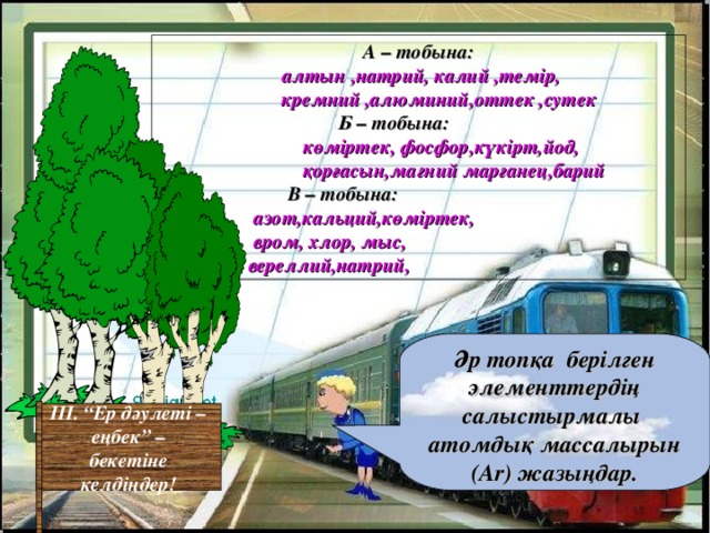 А – тобына:  алтын ,натрий, калий ,темір,  кремний ,алюминий,оттек ,сутек Б – тобына:  көміртек, фосфор,күкірт,йод,  қорғасын,магний марганец,барий  В – тобына:  азот,кальций,көміртек,  вром, хлор, мыс,  вереллий,натрий, Әр топқа берілген элементтердің салыстырмалы атомдық массалырын ( Ar ) жазыңдар. ІІІ. “Ер дәулеті –  еңбек” –  бекетіне келдіңдер!