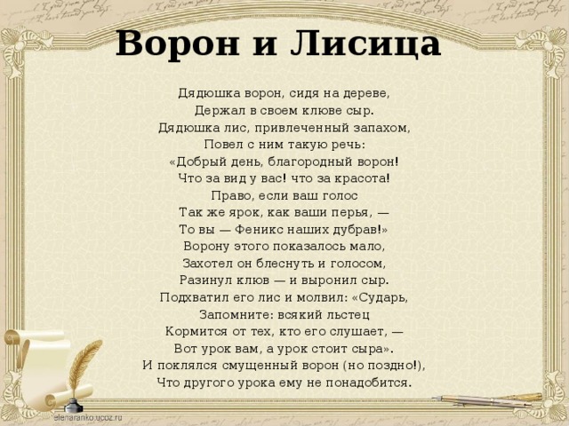 Ворон и Лисица Дядюшка ворон, сидя на дереве, Держал в своем клюве сыр. Дядюшка лис, привлеченный запахом, Повел с ним такую речь: «Добрый день, благородный ворон! Что за вид у вас! что за красота! Право, если ваш голос Так же ярок, как ваши перья, — То вы — Феникс наших дубрав!» Ворону этого показалось мало, Захотел он блеснуть и голосом, Разинул клюв — и выронил сыр. Подхватил его лис и молвил: «Сударь, Запомните: всякий льстец Кормится от тех, кто его слушает, — Вот урок вам, а урок стоит сыра». И поклялся смущенный ворон (но поздно!), Что другого урока ему не понадобится.