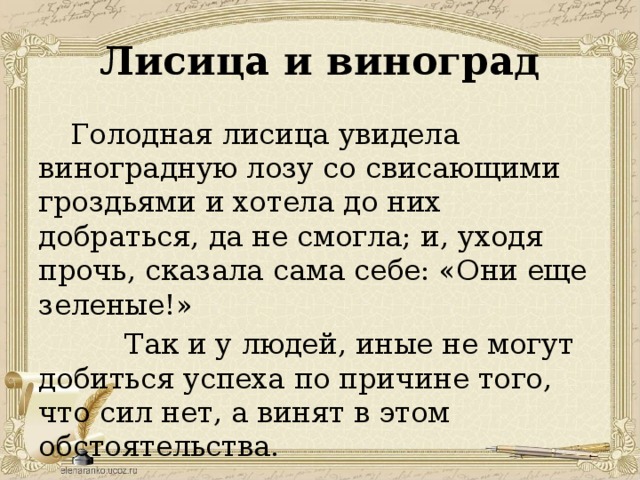 Лисица и виноград Голодная лисица увидела виноградную лозу со свисающими гроздьями и хотела до них добраться, да не смогла; и, уходя прочь, сказала сама себе: «Они еще зеленые!»  Так и у людей, иные не могут добиться успеха по причине того, что сил нет, а винят в этом обстоятельства.