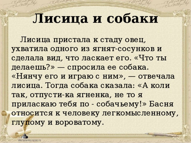 Лисица и собаки Лисица пристала к стаду овец, ухватила одного из ягнят-сосунков и сделала вид, что ласкает его. «Что ты делаешь?» — спросила ее собака. «Нянчу его и играю с ним», — отвечала лисица. Тогда собака сказала: «А коли так, отпусти-ка ягненка, не то я приласкаю тебя по - собачьему!» Басня относится к человеку легкомысленному, глупому и вороватому.