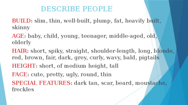 DESCRIBE PEOPLE BUILD : slim, thin, well-built, plump, fat, heavily built, skinny AGE : baby, child, young, teenager, middle-aged, old, elderly HAIR : short, spiky, straight, shoulder-length, long, blonde, red, brown, fair, dark, grey, curly, wavy, bald, pigtails HEIGHT : short, of medium height, tall FACE : cute, pretty, ugly, round, thin SPECIAL FEATURES : dark tan, scar, beard, moustache, freckles