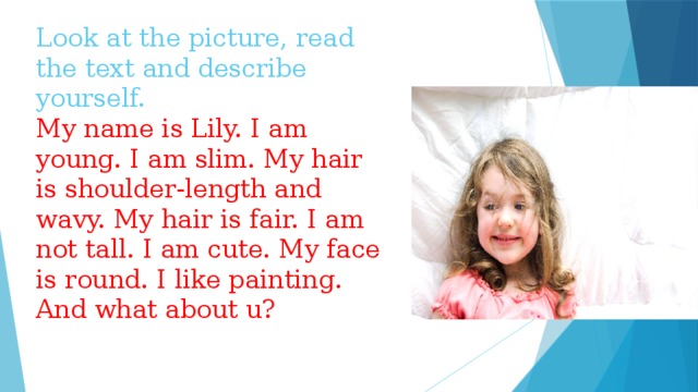 Look at the picture, read the text and describe yourself.  My name is Lily. I am young. I am slim. My hair is shoulder-length and wavy. My hair is fair. I am not tall. I am cute. My face is round. I like painting.  And what about u?
