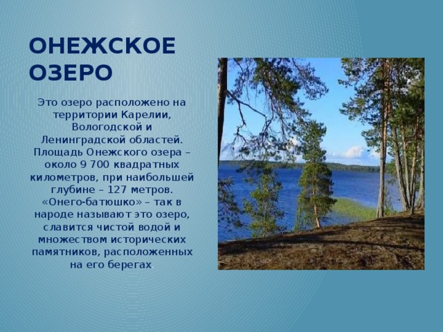 Онежское озеро Это озеро расположено на территории Карелии, Вологодской и Ленинградской областей. Площадь Онежского озера – около 9 700 квадратных километров, при наибольшей глубине – 127 метров. «Онего-батюшко» – так в народе называют это озеро, славится чистой водой и множеством исторических памятников, расположенных на его берегах .