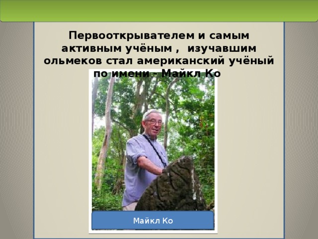 Первооткрывателем и самым активным учёным , изучавшим ольмеков стал американский учёный по имени - Майкл Ко Майкл Ко