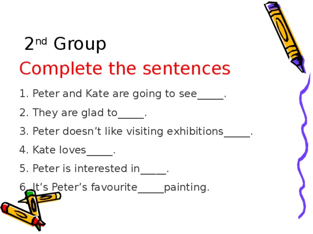 2 nd Group Complete the sentences 1. Peter and Kate are going to see_____. 2. They are glad to_____. 3. Peter doesn’t like visiting exhibitions_____. 4. Kate loves_____. 5. Peter is interested in_____. 6. It’s Peter’s favourite_____painting.