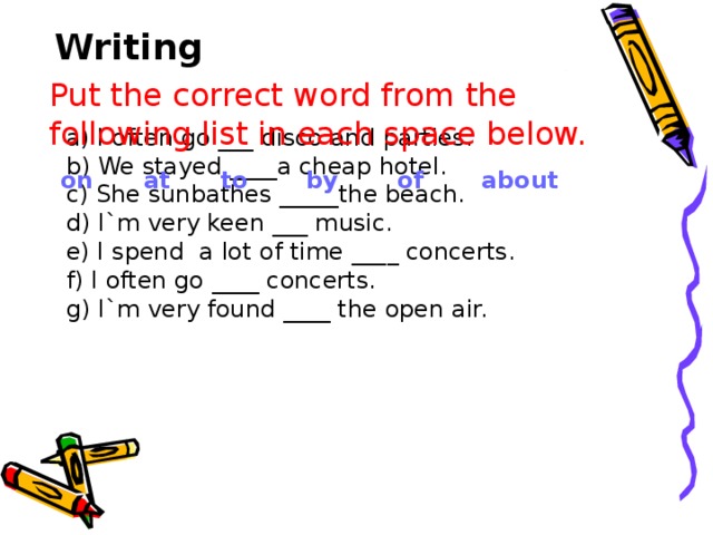 Writing Put the correct word from the following list in each space below. a) I often go ___ disco and parties. b) We stayed ____a cheap hotel. c) She sunbathes _____the beach. d) I`m very keen ___ music. e) I spend a lot of time ____ concerts. f) I often go ____ concerts. g) I`m very found ____ the open air.  on at to by of about