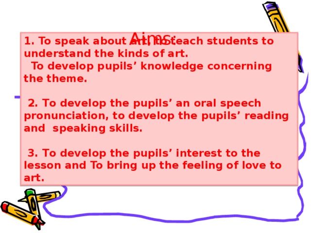 Aims: 1. To speak about art, to teach students to understand the kinds of art.  To develop pupils’ knowledge concerning the theme.   2. Т o develop the pupils’ an oral speech pronunciation, to develop the pupils’ reading а nd speaking skills.    3. Т o develop the pupils’ interest to the lesson and To bring up the feeling of love to art. Dialogue