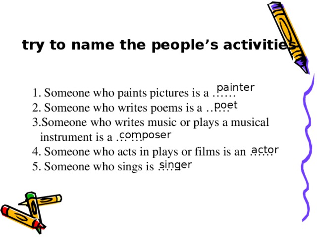 try to name the people’s activities painter 1. Someone who paints pictures is a …… 2. Someone who writes poems is a …… 3.Someone who writes music or plays a musical instrument is a … … 4. Someone who acts in plays or films is an …… 5. Someone who sings is …… 1. Someone who paints pictures is a …… 2. Someone who writes poems is a …… 3.Someone who writes music or plays a musical instrument is a … … 4. Someone who acts in plays or films is an …… 5. Someone who sings is …… 1. Someone who paints pictures is a …… 2. Someone who writes poems is a …… 3.Someone who writes music or plays a musical instrument is a … … 4. Someone who acts in plays or films is an …… 5. Someone who sings is …… 1. Someone who paints pictures is a …… 2. Someone who writes poems is a …… 3.Someone who writes music or plays a musical instrument is a … … 4. Someone who acts in plays or films is an …… 5. Someone who sings is …… poet composer actor singer