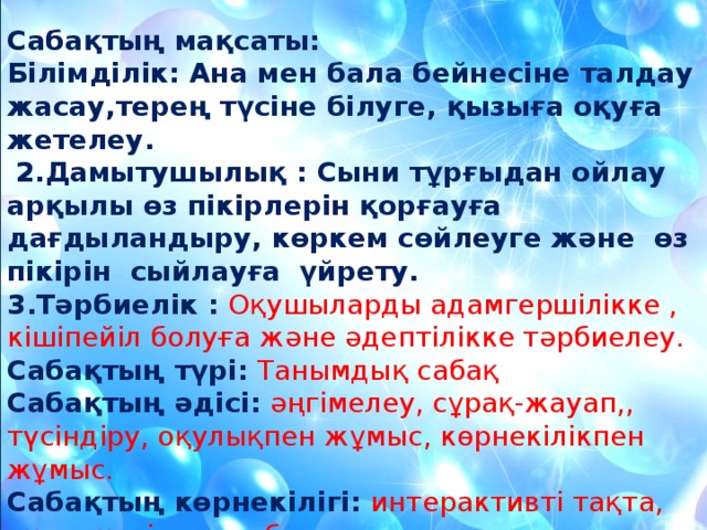 Сабақтың мақсаты:  Білімділік: Ана мен бала бейнесіне талдау жасау,терең түсіне білуге, қызыға оқуға жетелеу.  2.Дамытушылық : Сыни тұрғыдан ойлау арқылы өз пікірлерін қорғауға дағдыландыру, көркем сөйлеуге және өз пікірін сыйлауға үйрету. 3.Тәрбиелік : Оқушыларды адамгершілікке , кішіпейіл болуға және әдептілікке тәрбиелеу. Сабақтың түрі:  Танымдық сабақ Сабақтың әдісі:  әңгімелеу, сұрақ-жауап,, түсіндіру, оқулықпен жұмыс, көрнекілікпен жұмыс. Сабақтың көрнекілігі: интерактивті тақта, оқулық, тірек сызба.