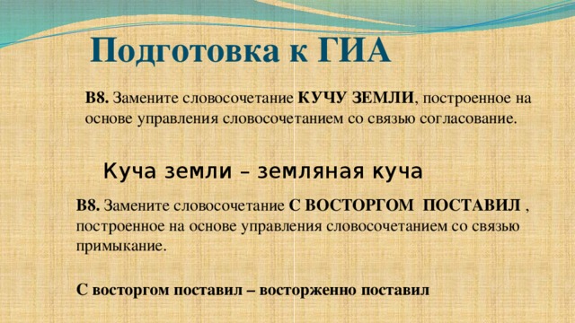 Подготовка к ГИА В8. Замените словосочетание КУЧУ ЗЕМЛИ , построенное на основе управления словосочетанием со связью согласование. Куча земли – земляная куча В8. Замените словосочетание С ВОСТОРГОМ ПОСТАВИЛ , построенное на основе управления словосочетанием со связью примыкание. С восторгом поставил – восторженно поставил