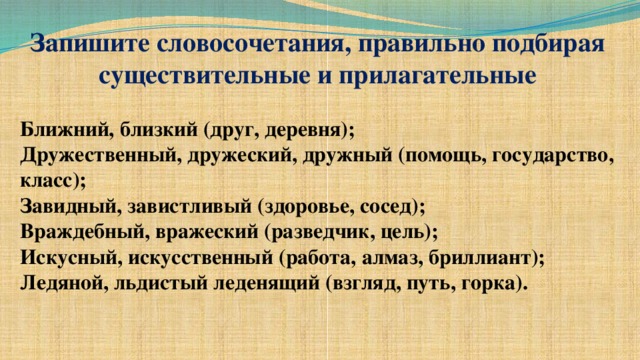 Запишите словосочетания, правильно подбирая существительные и прилагательные Ближний, близкий (друг, деревня); Дружественный, дружеский, дружный (помощь, государство, класс); Завидный, завистливый (здоровье, сосед); Враждебный, вражеский (разведчик, цель); Искусный, искусственный (работа, алмаз, бриллиант); Ледяной, льдистый леденящий (взгляд, путь, горка).