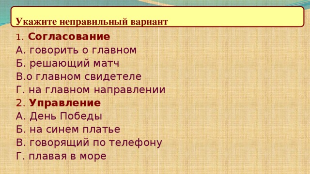 Укажите неправильный вариант 1 . Согласование А. говорить о главном Б. решающий матч В.о главном свидетеле Г. на главном направлении 2. Управление А. День Победы Б. на синем платье В. говорящий по телефону Г. плавая в море