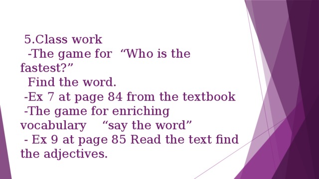 5.Class work  -The game for “Who is the fastest?”  Find the word.  -Ex 7 at page 84 from the textbook  -The game for enriching vocabulary “say the word”  - Ex 9 at page 85 Read the text find the adjectives.