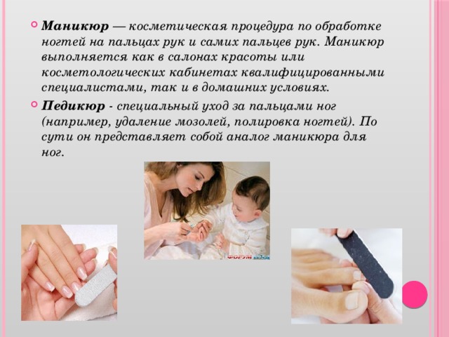 Маникюр — косметическая процедура по обработке ногтей на пальцах рук и самих пальцев рук. Маникюр выполняется как в салонах красоты или косметологических кабинетах квалифицированными специалистами, так и в домашних условиях. Педикюр - специальный уход за пальцами ног (например, удаление мозолей, полировка ногтей). По сути он представляет собой аналог маникюра для ног.