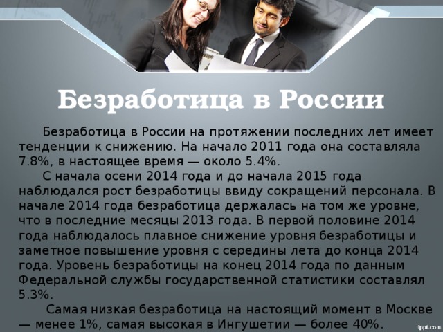 Безработица в России  Безработица в России на протяжении последних лет имеет тенденции к снижению. На начало 2011 года она составляла 7.8%, в настоящее время — около 5.4%.  С начала осени 2014 года и до начала 2015 года наблюдался рост безработицы ввиду сокращений персонала. В начале 2014 года безработица держалась на том же уровне, что в последние месяцы 2013 года. В первой половине 2014 года наблюдалось плавное снижение уровня безработицы и заметное повышение уровня с середины лета до конца 2014 года. Уровень безработицы на конец 2014 года по данным Федеральной службы государственной статистики составлял 5.3%.  Самая низкая безработица на настоящий момент в Москве — менее 1%, самая высокая в Ингушетии — более 40%.