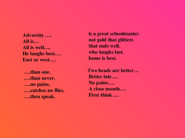 is a great schoolmaster.  not gold that glitters  that ends well.  who laughs last.  home is best.   Two heads are better…  Better late….  No pains….  A close mouth….  First think….     Adversity ….  All is…  All is well….  He laughs best….  East or west….  … .than one. … .than never. … .no pains. … .catches no flies. … .then speak.