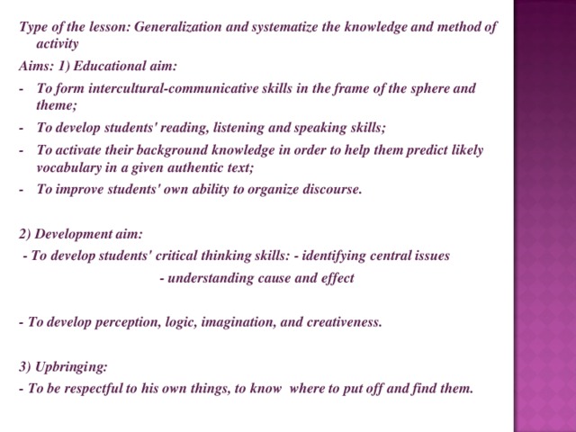 Type of the lesson: Generalization and systematize the knowledge and method of activity Aims: 1) Educational aim: -  To form intercultural-communicative skills in the frame of the sphere and theme; -  To develop students' reading, listening and speaking skills; -  To activate their background knowledge in order to help them predict likely vocabulary in a given authentic text; -  To improve students' own ability to organize discourse.   2) Development aim:  - To develop students' critical thinking skills: - identifying central issues - understanding cause and effect  - To develop perception, logic, imagination, and creativeness.   3) Upbringing: - To be respectful to his own things, to know where to put off and find them.