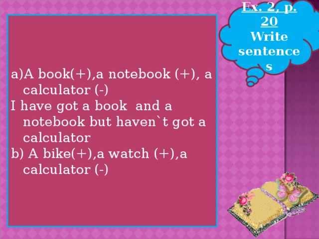 Ex. 2, p. 20 Write sentences A book(+),a notebook (+), a calculator (-) I have got a book and a notebook but haven`t got a calculator b) A bike(+),a watch (+),a calculator (-)