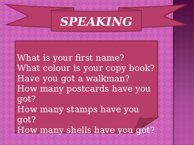 SPEAKING What is your first name? What colour is your copy book? Have you got a walkman? How many postcards have you got? How many stamps have you got? How many shells have you got?