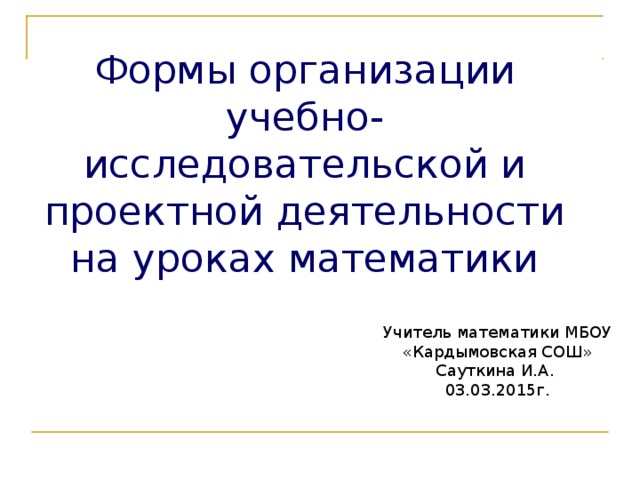 Формы организации учебно-исследовательской и проектной деятельности на уроках математики Учитель математики МБОУ «Кардымовская СОШ» Сауткина И.А. 03.03.2015г.