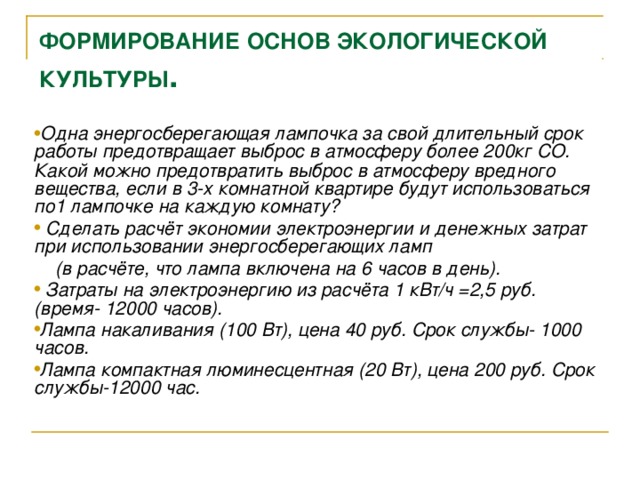 ФОРМИРОВАНИЕ ОСНОВ ЭКОЛОГИЧЕСКОЙ КУЛЬТУРЫ . Одна энергосберегающая лампочка за свой длительный срок работы предотвращает выброс в атмосферу более 200кг СО.  Какой можно предотвратить выброс в атмосферу вредного вещества, если в 3-х комнатной квартире будут использоваться по1 лампочке на каждую комнату?  Сделать расчёт экономии электроэнергии и денежных затрат при использовании энергосберегающих ламп  (в расчёте, что лампа включена на 6 часов в день).